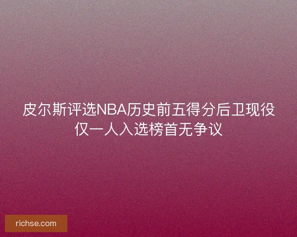 皮尔斯评选NBA历史前五得分后卫现役仅一人入选榜首无争议