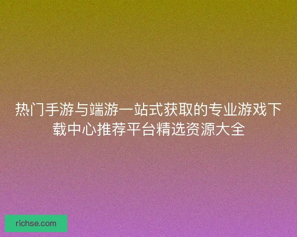 热门手游与端游一站式获取的专业游戏下载中心推荐平台精选资源大全