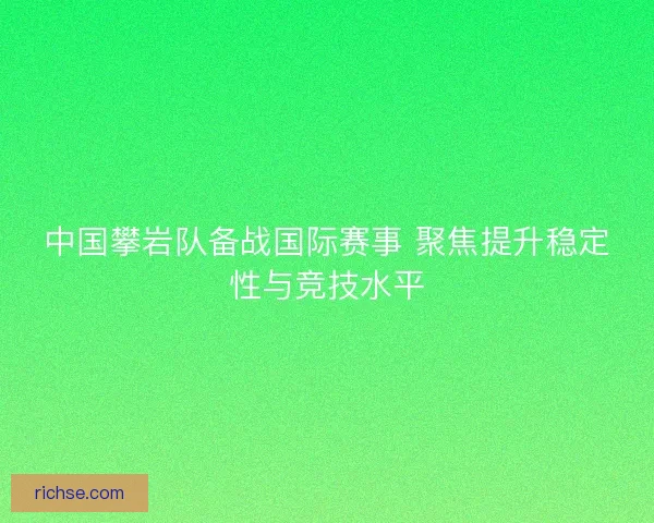 中国攀岩队备战国际赛事 聚焦提升稳定性与竞技水平