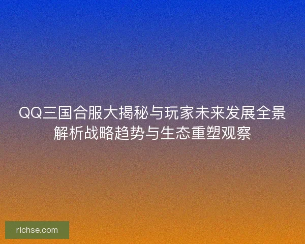 QQ三国合服大揭秘与玩家未来发展全景解析战略趋势与生态重塑观察