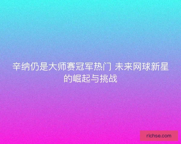 辛纳仍是大师赛冠军热门 未来网球新星的崛起与挑战