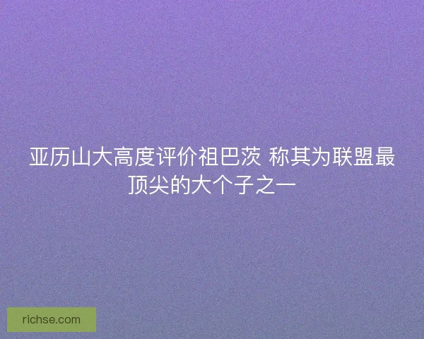亚历山大高度评价祖巴茨 称其为联盟最顶尖的大个子之一
