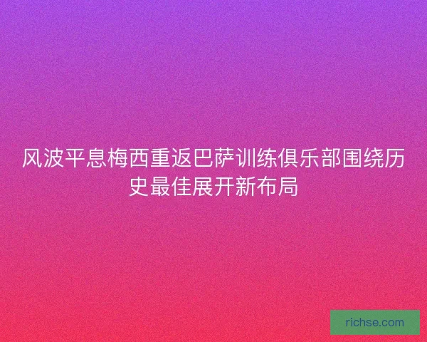 风波平息梅西重返巴萨训练俱乐部围绕历史最佳展开新布局