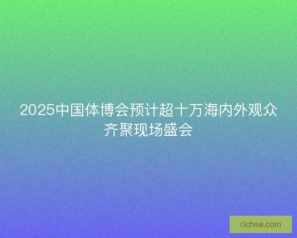 2025中国体博会预计超十万海内外观众齐聚现场盛会