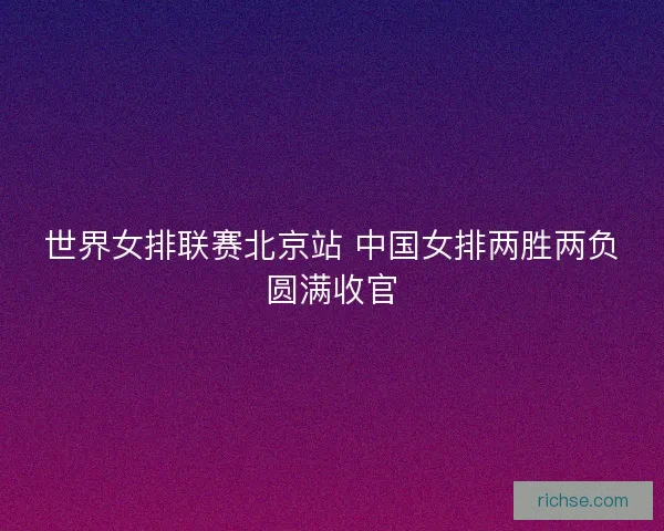 世界女排联赛北京站 中国女排两胜两负圆满收官