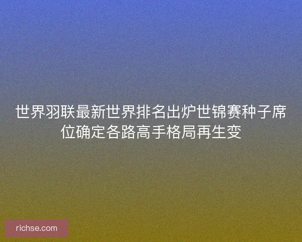 世界羽联最新世界排名出炉世锦赛种子席位确定各路高手格局再生变