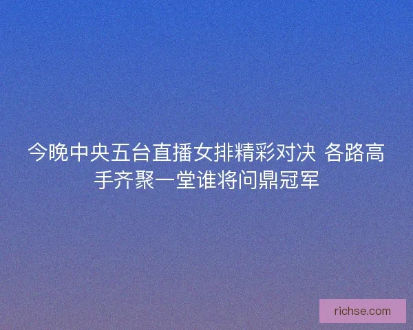 今晚中央五台直播女排精彩对决 各路高手齐聚一堂谁将问鼎冠军