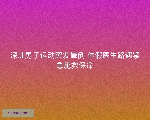 深圳男子运动突发晕倒 休假医生路遇紧急施救保命